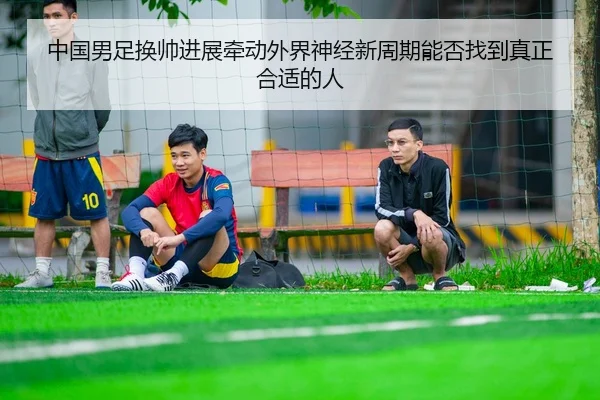 中国男足换帅进展牵动外界神经新周期能否找到真正合适的人